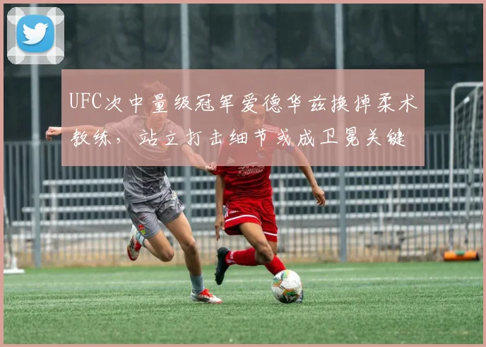 UFC次中量级冠军爱德华兹换掉柔术教练,站立打击细节或成卫冕关键