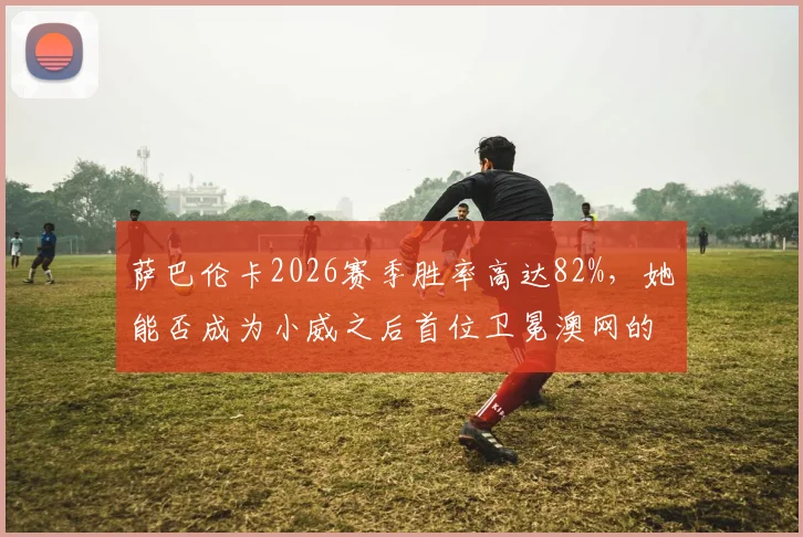 萨巴伦卡2026赛季胜率高达82%，她能否成为小威之后首位卫冕澳网的女王？