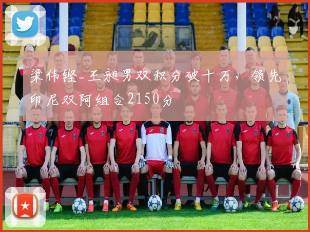 梁伟铿_王昶男双积分破十万,领先印尼双阿组合2150分