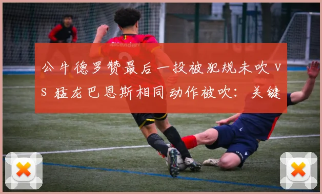 公牛德罗赞最后一投被犯规未吹 vs 猛龙巴恩斯相同动作被吹:关键球判罚标准为何因队而异