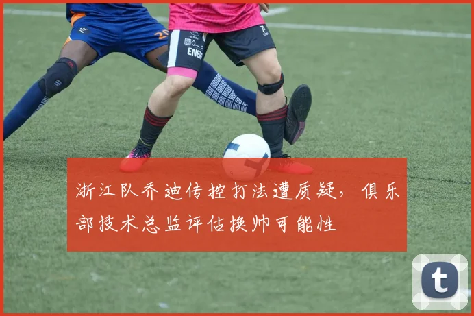 浙江队乔迪传控打法遭质疑，俱乐部技术总监评估换帅可能性