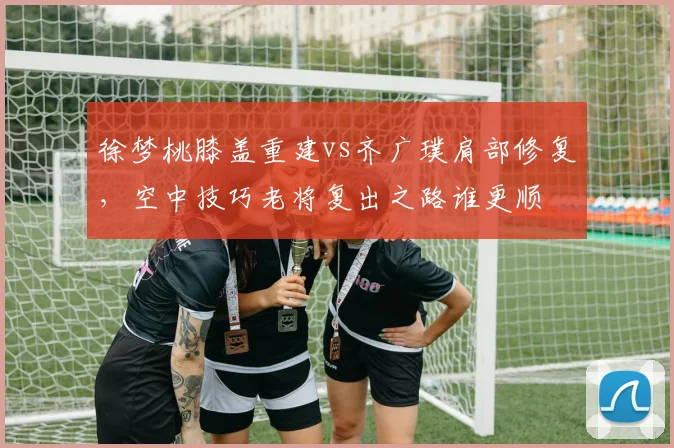 徐梦桃膝盖重建vs齐广璞肩部修复,空中技巧老将复出之路谁更顺