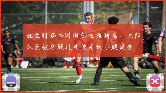 杜兰特场均时间创生涯新高,太阳队医被质疑过度使用致小腿疲劳