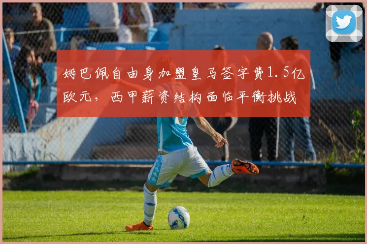 姆巴佩自由身加盟皇马签字费1.5亿欧元，西甲薪资结构面临平衡挑战